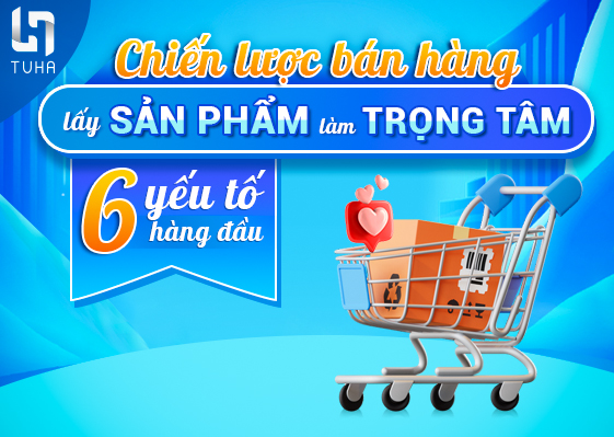 Chiến lược bán hàng lấy sản phẩm làm trọng tâm: 6 yếu tố hàng đầu