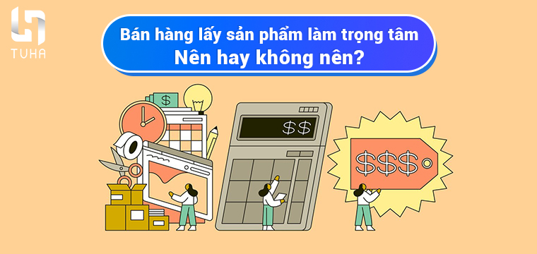 Bán hàng lấy sản phẩm làm trọng tâm – Nên hay không nên?